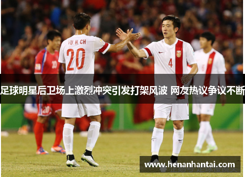 足球明星后卫场上激烈冲突引发打架风波 网友热议争议不断