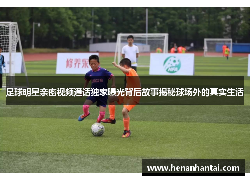 足球明星亲密视频通话独家曝光背后故事揭秘球场外的真实生活