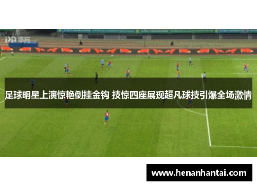 足球明星上演惊艳倒挂金钩 技惊四座展现超凡球技引爆全场激情