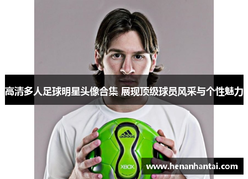 高清多人足球明星头像合集 展现顶级球员风采与个性魅力