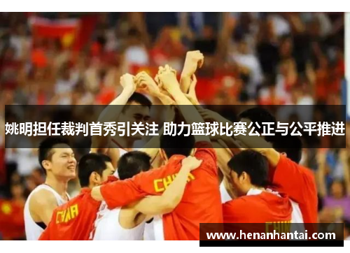 姚明担任裁判首秀引关注 助力篮球比赛公正与公平推进