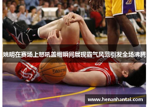 姚明在赛场上怒吼盖帽瞬间展现霸气风范引发全场沸腾